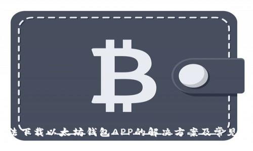 ## 无法下载以太坊钱包APP的解决方案及常见问题解析