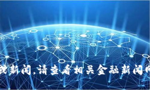 抱歉，我无法提供实时市场动态或新闻。请查看相关金融新闻网站或交易平台以获取最新信息。