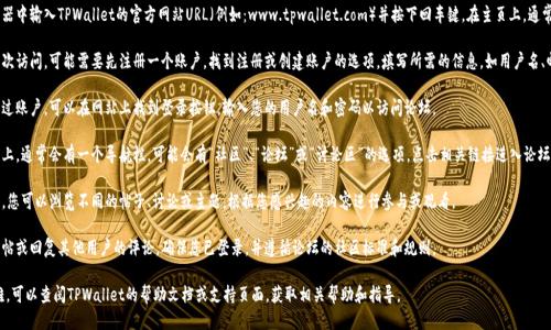 要访问TPWallet论坛，您可以按照以下步骤操作：

1. **访问网站**：直接在浏览器中输入TPWallet的官方网站URL（例如：www.tpwallet.com）并按下回车键。在主页上，通常可以找到论坛或社区的链接。

2. **注册账户**：如果您是首次访问，可能需要先注册一个账户。找到注册或创建账户的选项，填写所需的信息，如用户名、邮箱地址和密码。

3. **登录**：如果您已经注册过账户，可以在网站上找到登录按钮，输入您的用户名和密码以访问论坛。

4. **寻找论坛链接**：在主页上，通常会有一个导航栏，可能会有“社区”、“论坛”或“讨论区”的选项，点击相关链接进入论坛。

5. **浏览帖子**：进到论坛后，您可以浏览不同的帖子、讨论或主题，根据您感兴趣的内容进行参与或观看。

6. **参与讨论**：如果您想发帖或回复其他用户的评论，确保您已登录，并遵循论坛的社区标准和规则。

如果您在访问过程中遇到困难，可以查阅TPWallet的帮助文档或支持页面，获取相关帮助和指导。