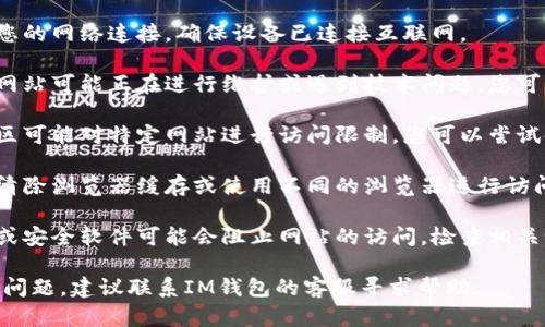 如果您无法访问IM钱包官网，可能是由以下原因引起的：

1. **网络问题**：请检查您的网络连接，确保设备已连接互联网。

2. **网站维护或故障**：网站可能正在进行维护或遇到技术问题，您可以稍后再试。

3. **地理限制**：某些地区可能对特定网站进行访问限制。您可以尝试使用VPN来绕过这些限制。

4. **浏览器问题**：尝试清除浏览器缓存或使用不同的浏览器进行访问。

5. **安全软件**：防火墙或安全软件可能会阻止网站的访问，检查相关设置。

如果以上方法都无法解决问题，建议联系IM钱包的客服寻求帮助。