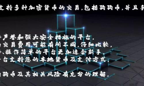 如果您想购买狗狗币（Dogecoin），以下是一些常见的交易平台，可以在这些平台上购买狗狗币：

1. **币安（Binance）**：全球最大的加密货币交易所之一，提供多种加密货币的交易，包括狗狗币。

2. **Coinbase**：这是一个用户友好的平台，特别适合初学者。您可以直接在上面购买狗狗币。

3. **Kraken**：这个平台以安全性和可靠性著称，支持狗狗币等多种加密货币的交易。

4. **OKEx**：这也是一个多功能的加密货币交易平台，可以进行狗狗币的交易。

5. **KuCoin**：这个平台支持多种加密货币的交易，包括狗狗币，并且手续费较低。

在选择平台时，请确保：

- **安全性**：选择有良好声誉和强大安全措施的平台。
- **手续费**：不同平台的交易费用可能有所不同，仔细比较。
- **用户体验**：界面友好、操作简单的平台更加适合新手。
- **存取款方式**：确认平台支持您的本地货币及支付方式。

在购买之前，请确保您对狗狗币及其相关风险有充分的理解。